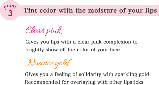 point03 Tint color with the moisture of your lips. Clear pink Gives you lips with a clear pink complexion to brightly show off the color of your face. Nuance gold Gives you a feeling of solidarity with sparkling gold. Recommended for overlaying with other lipsticks.